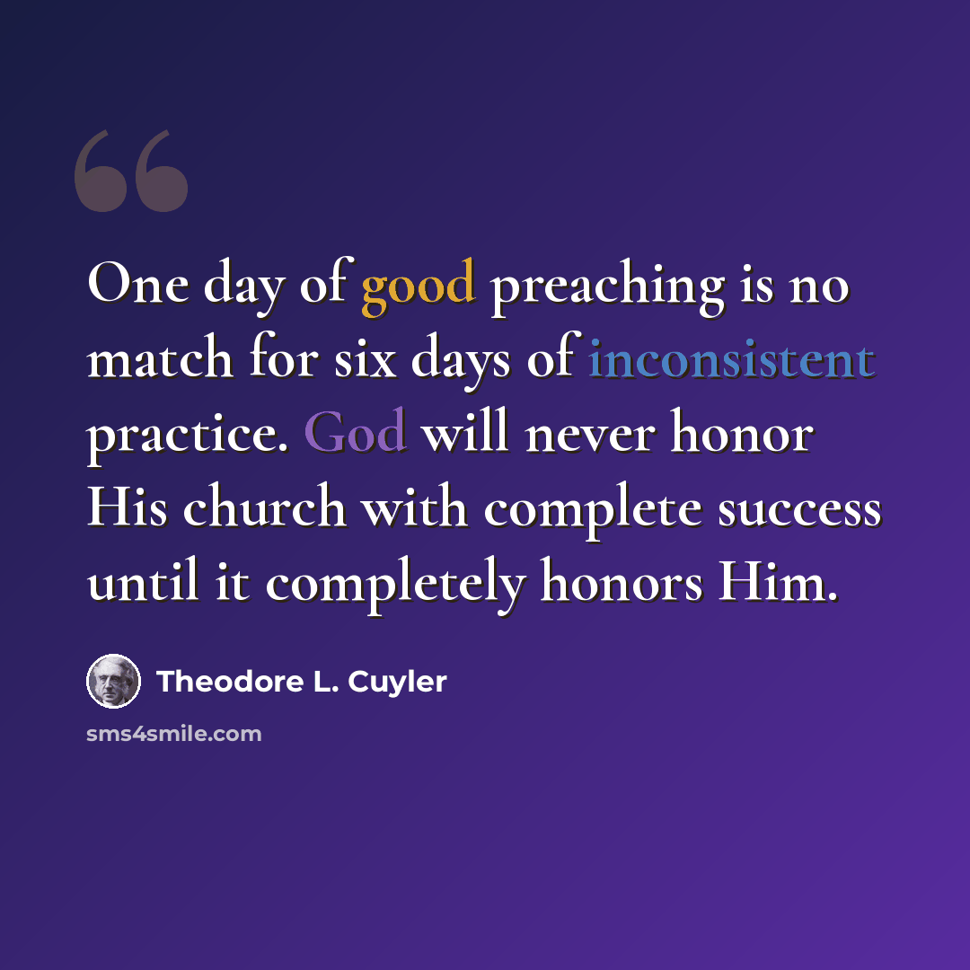 “One day of good preaching is no match for six days of inconsistent practice. God will never honor His church with complete success until it completely honors Him.” quote by Theodore L. Cuyler