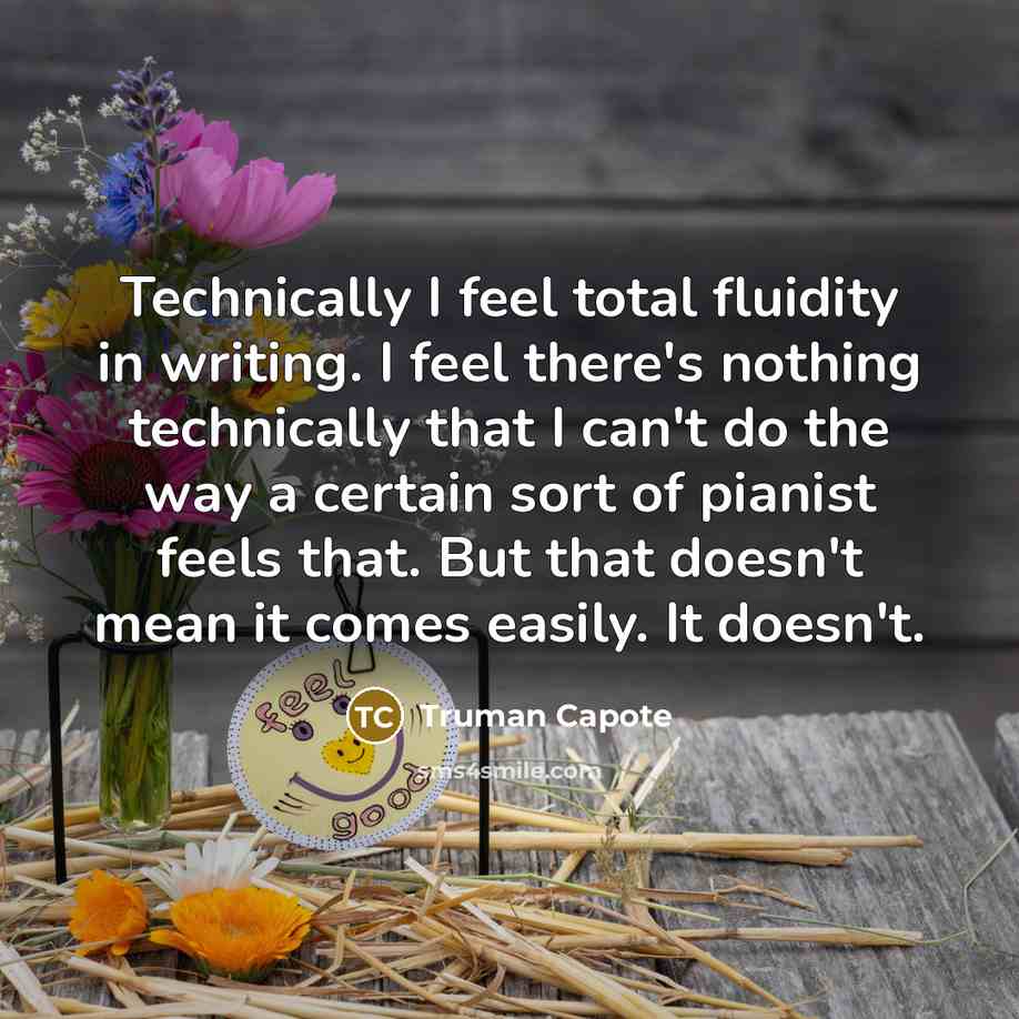 “Technically I feel total fluidity in writing. I feel there's nothing technically that I can't do the way a certain sort of pianist feels that. But that doesn't mean it comes easily. It doesn't.” quote by Truman Capote