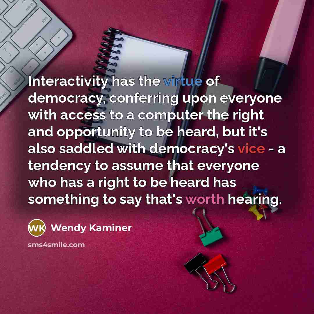 “Interactivity has the virtue of democracy, conferring upon everyone with access to a computer the right and opportunity to be heard, but it's also saddled with democracy's vice - a tendency to assume that everyone who has a right to be heard has something to say that's worth hearing.” quote by Wendy Kaminer