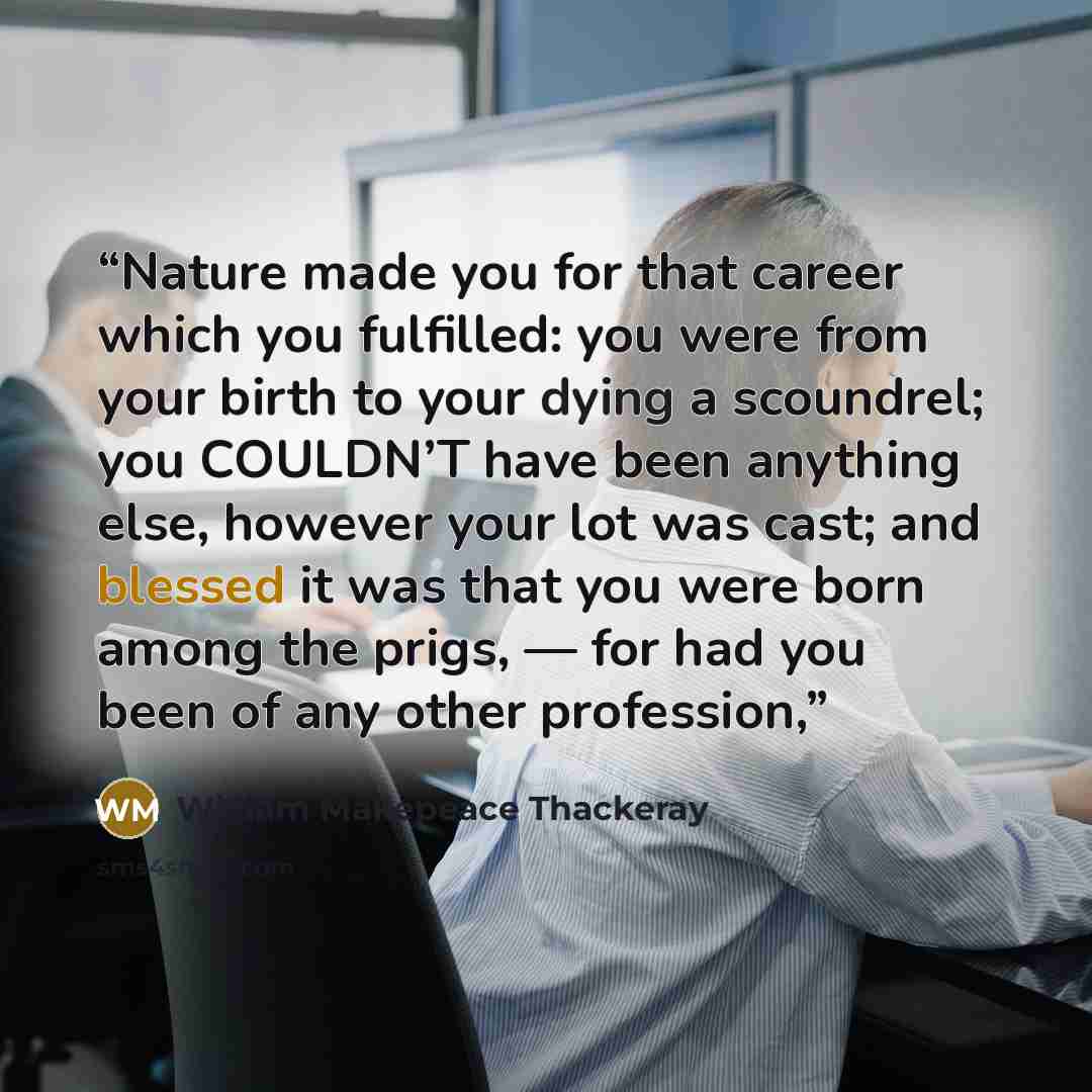 “Nature made you for that career which you fulfilled: you were from your birth to your dying a scoundrel; you COULDN’T have been anything else, however your lot was cast; and blessed it was that you were born among the prigs, — for had you been of any other profession,” quote by William Makepeace Thackeray