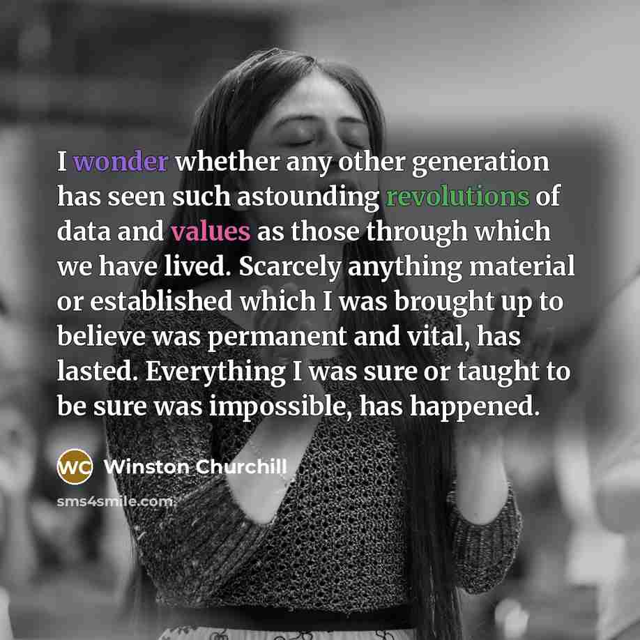 “I wonder whether any other generation has seen such astounding revolutions of data and values as those through which we have lived. Scarcely anything material or established which I was brought up to believe was permanent and vital, has lasted. Everything I was sure or taught to be sure was…” quote by Winston Churchill