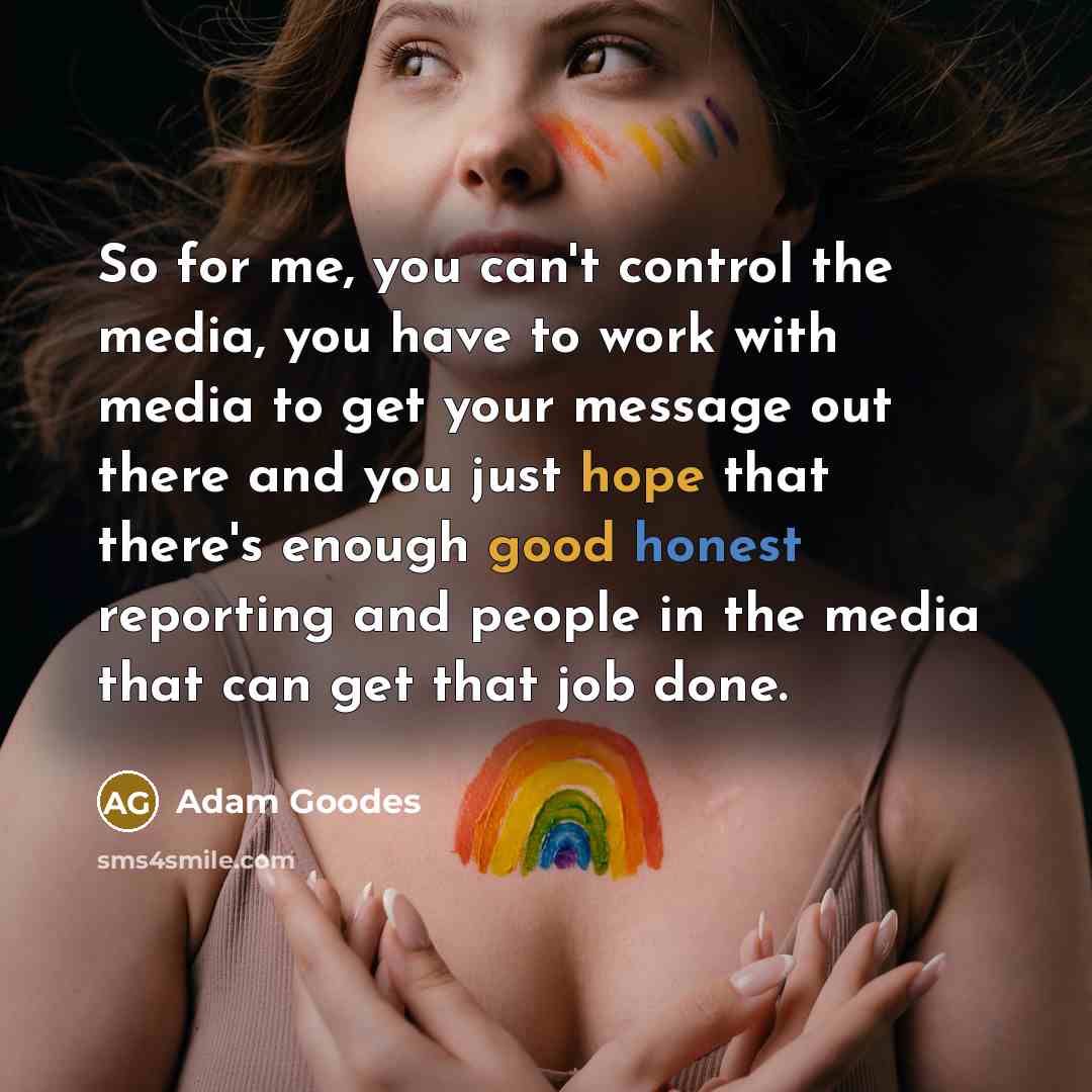 “So for me, you can't control the media, you have to work with media to get your message out there and you just hope that there's enough good honest reporting and people in the media that can get that job done.” quote by Adam Goodes