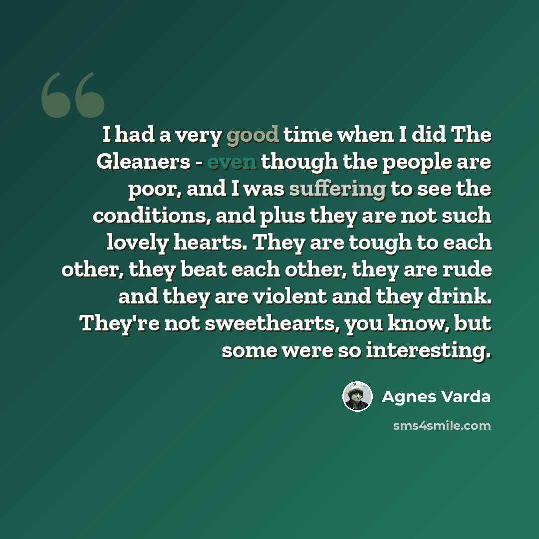 “I had a very good time when I did The Gleaners - even though the people are poor, and I was suffering to see the conditions, and plus they are not such lovely hearts. They are tough to each other, they beat each other, they are rude and they are violent and they drink. They're not sweethearts, you…” quote by Agnes Varda