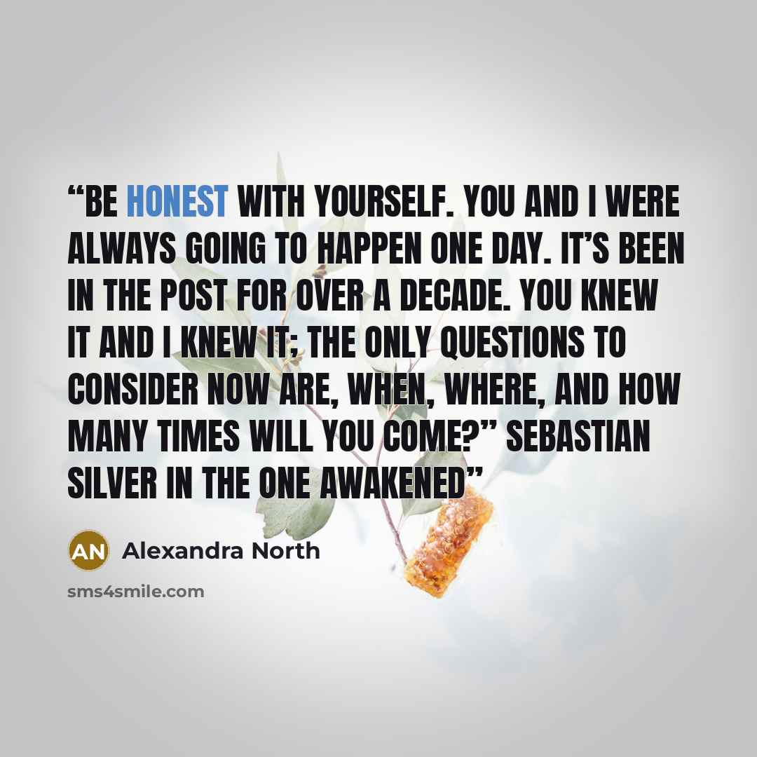 “Be honest with yourself. You and I were always going to happen one day. It’s been in the post for over a decade. You knew it and I knew it; the only questions to consider now are, when, where, and how many times will you come?” Sebastian Silver in The One Awakened” quote by Alexandra North