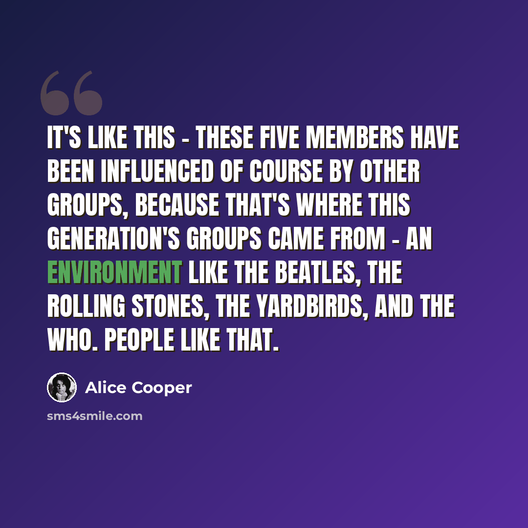 “It's like this - these five members have been influenced of course by other groups, because that's where this generation's groups came from - an environment like the Beatles, the Rolling Stones, the Yardbirds, and The Who. People like that.” quote by Alice Cooper