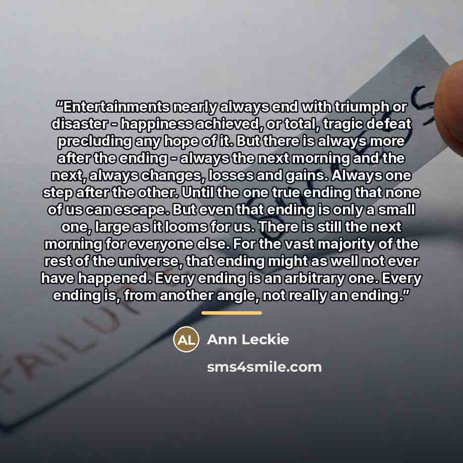 “Entertainments nearly always end with triumph or disaster - happiness achieved, or total, tragic defeat precluding any hope of it. But there is always more after the ending - always the next morning and the next, always changes, losses and gains. Always one step after the other. Until the one true…” quote by Ann Leckie