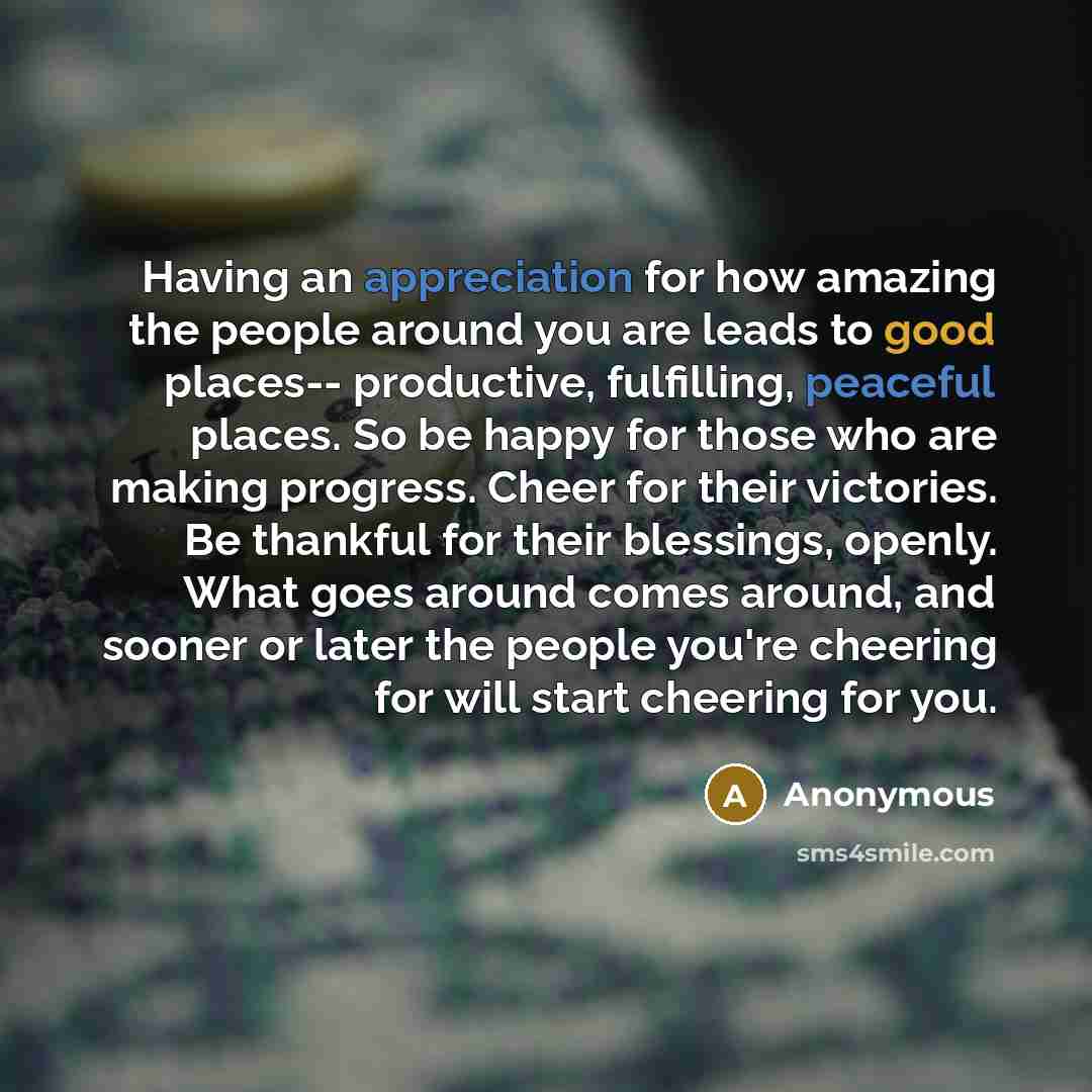“Having an appreciation for how amazing the people around you are leads to good places-- productive, fulfilling, peaceful places. So be happy for those who are making progress. Cheer for their victories. Be thankful for their blessings, openly. What goes around comes around, and sooner or later the…” quote by Anonymous