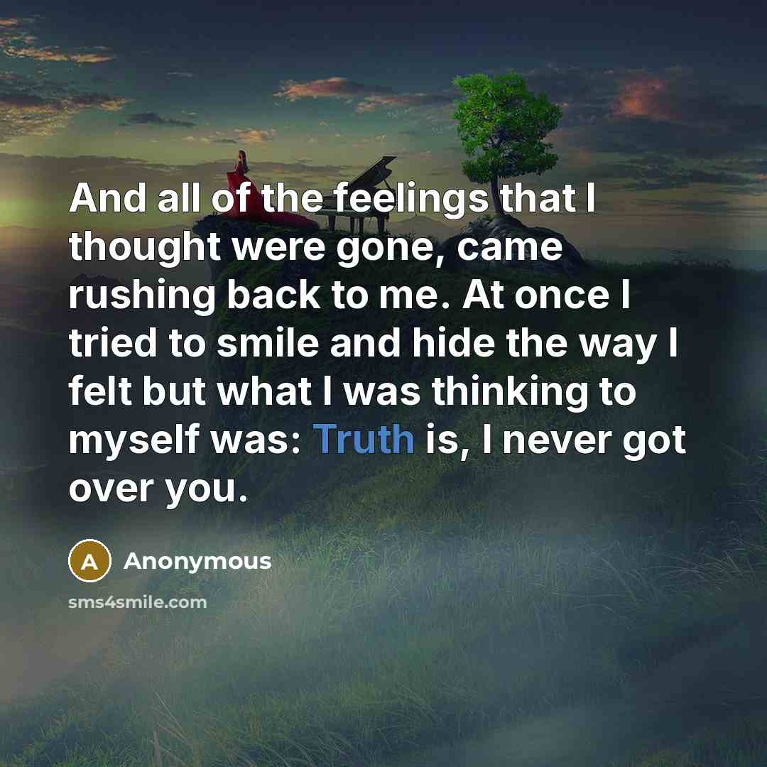 “And all of the feelings that I thought were gone, came rushing back to me. At once I tried to smile and hide the way I felt but what I was thinking to myself was: Truth is, I never got over you.” quote by Anonymous
