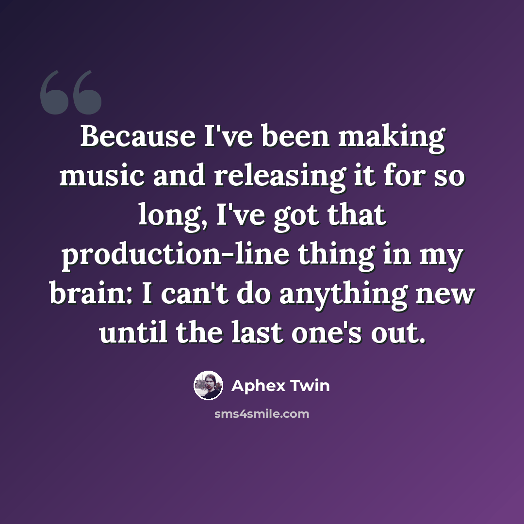 “Because I've been making music and releasing it for so long, I've got that production-line thing in my brain: I can't do anything new until the last one's out.” quote by Aphex Twin