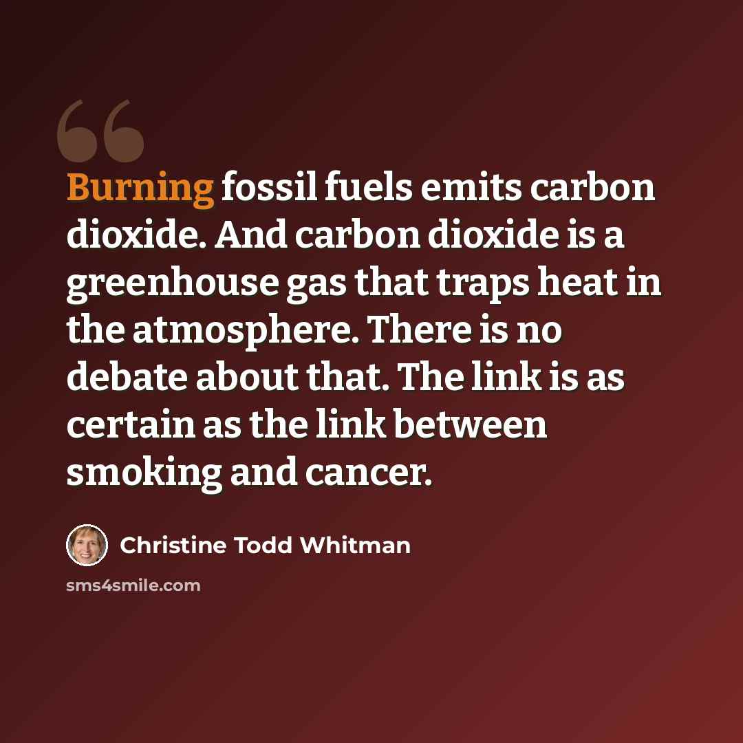 “Burning fossil fuels emits carbon dioxide. And carbon dioxide is a greenhouse gas that traps heat in the atmosphere. There is no debate about that. The link is as certain as the link between smoking and cancer.” quote by Christine Todd Whitman