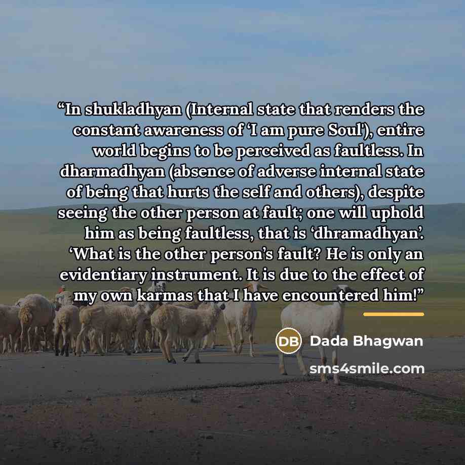 “In shukladhyan (Internal state that renders the constant awareness of ‘I am pure Soul'), entire world begins to be perceived as faultless. In dharmadhyan (absence of adverse internal state of being that hurts the self and others), despite seeing the other person at fault; one will uphold him as…” quote by Dada Bhagwan