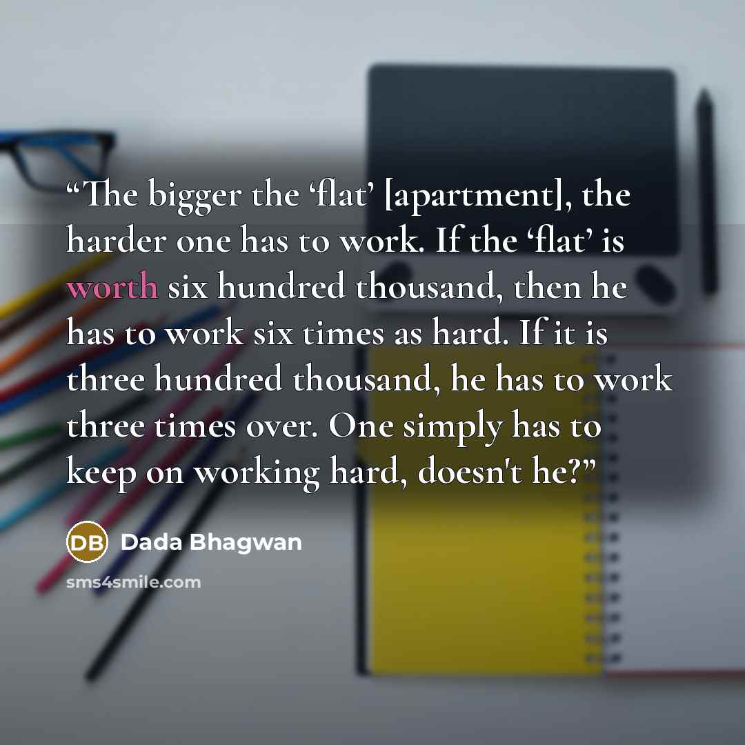 “The bigger the ‘flat’ [apartment], the harder one has to work. If the ‘flat’ is worth six hundred thousand, then he has to work six times as hard. If it is three hundred thousand, he has to work three times over. One simply has to keep on working hard, doesn't he?” quote by Dada Bhagwan