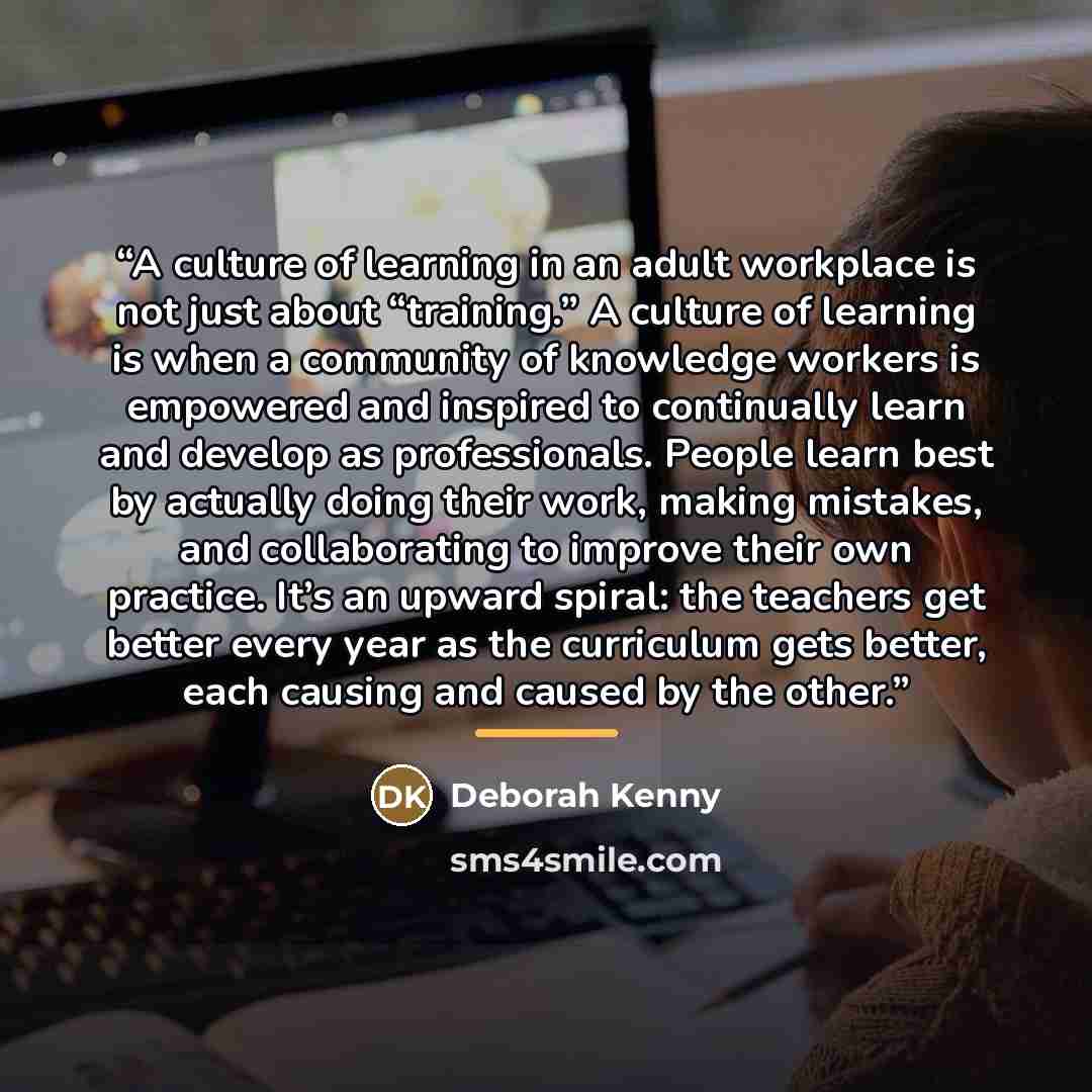 “A culture of learning in an adult workplace is not just about “training.” A culture of learning is when a community of knowledge workers is empowered and inspired to continually learn and develop as professionals. People learn best by actually doing their work, making mistakes, and collaborating…” quote by Deborah Kenny