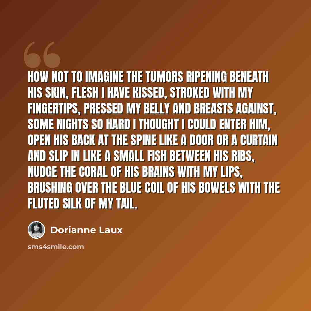 “How not to imagine the tumors ripening beneath his skin, flesh I have kissed, stroked with my fingertips, pressed my belly and breasts against, some nights so hard I thought I could enter him, open his back at the spine like a door or a curtain and slip in like a small fish between his ribs, nudge…” quote by Dorianne Laux