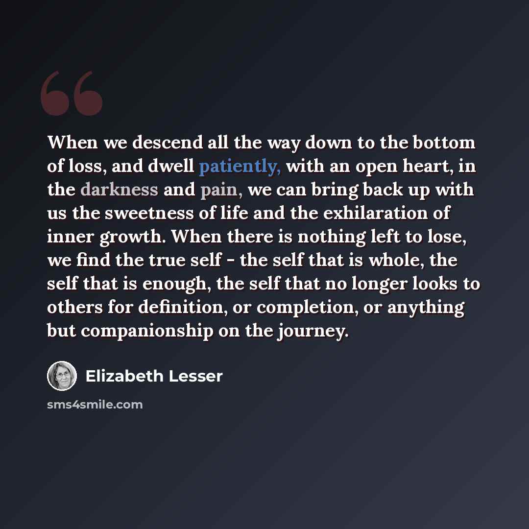 “When we descend all the way down to the bottom of loss, and dwell patiently, with an open heart, in the darkness and pain, we can bring back up with us the sweetness of life and the exhilaration of inner growth. When there is nothing left to lose, we find the true self - the self that is whole…” quote by Elizabeth Lesser