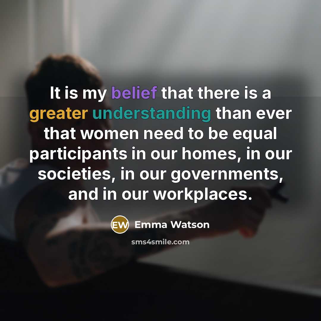 “It is my belief that there is a greater understanding than ever that women need to be equal participants in our homes, in our societies, in our governments, and in our workplaces.” quote by Emma Watson