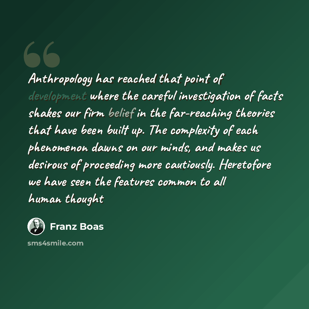 “Anthropology has reached that point of development where the careful investigation of facts shakes our firm belief in the far-reaching theories that have been built up. The complexity of each phenomenon dawns on our minds, and makes us desirous of proceeding more cautiously. Heretofore we have…” quote by Franz Boas