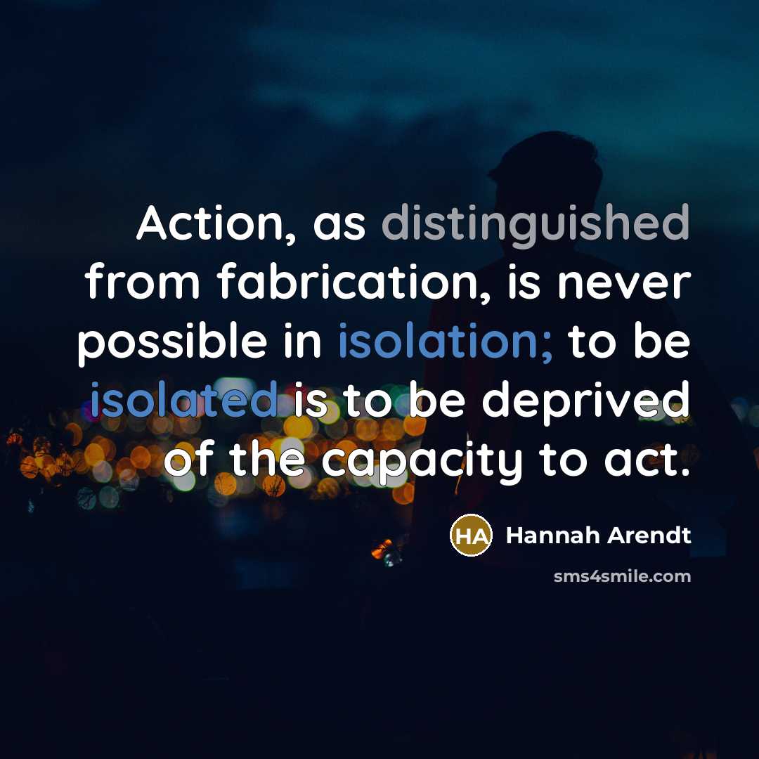 “Action, as distinguished from fabrication, is never possible in isolation; to be isolated is to be deprived of the capacity to act.” quote by Hannah Arendt