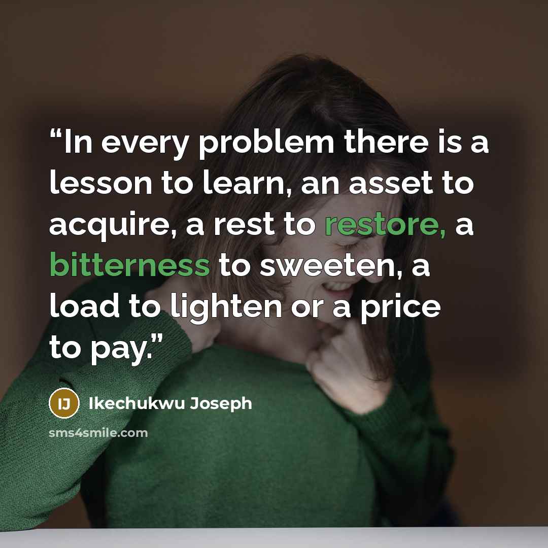 “In every problem there is a lesson to learn, an asset to acquire, a rest to restore, a bitterness to sweeten, a load to lighten or a price to pay.” quote by Ikechukwu Joseph