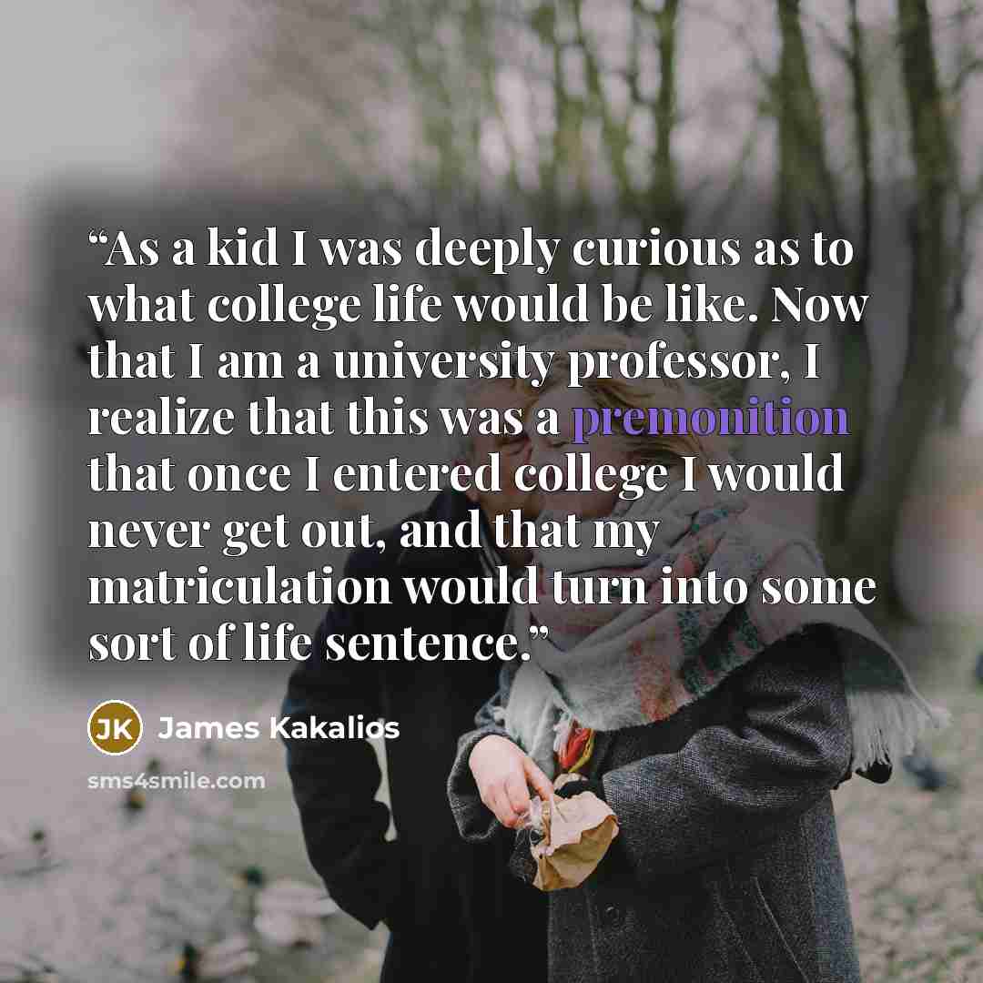 “As a kid I was deeply curious as to what college life would be like. Now that I am a university professor, I realize that this was a premonition that once I entered college I would never get out, and that my matriculation would turn into some sort of life sentence.” quote by James Kakalios