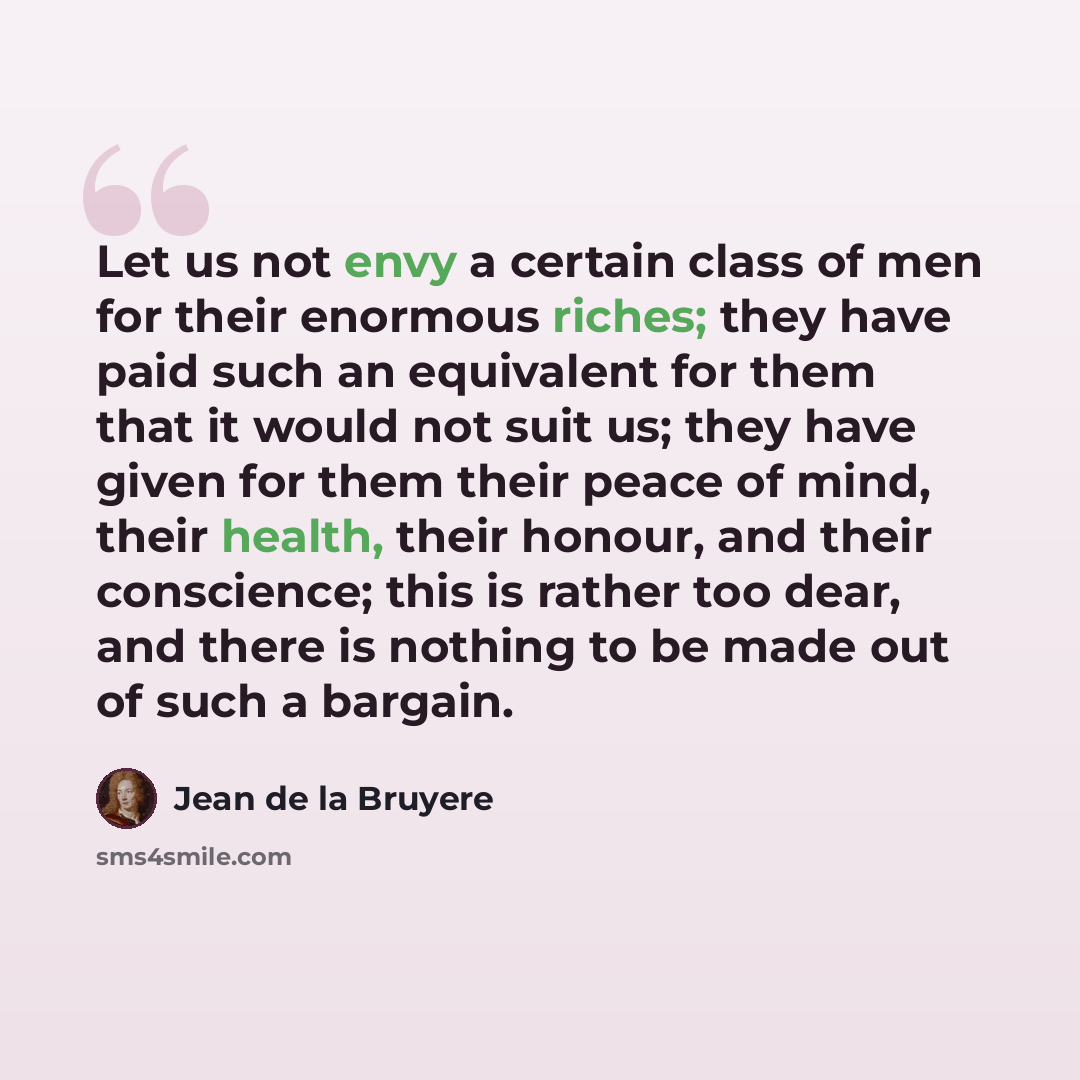 “Let us not envy a certain class of men for their enormous riches; they have paid such an equivalent for them that it would not suit us; they have given for them their peace of mind, their health, their honour, and their conscience; this is rather too dear, and there is nothing to be made out of…” quote by Jean de la Bruyere
