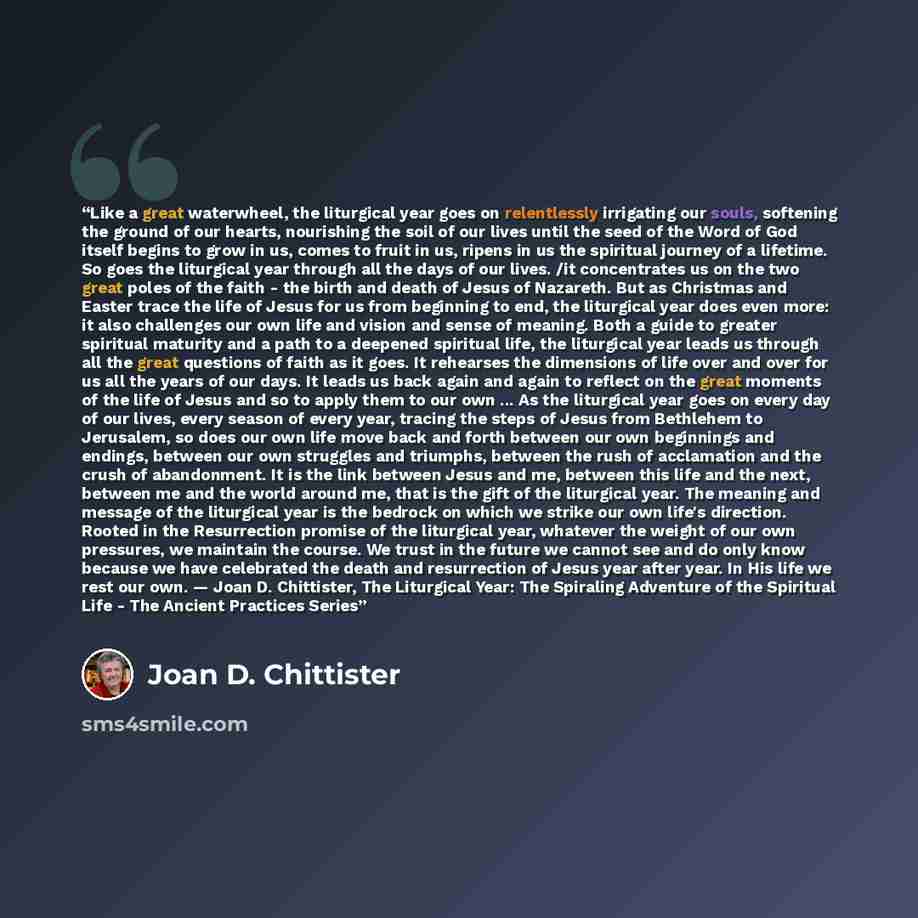 “Like a great waterwheel, the liturgical year goes on relentlessly irrigating our souls, softening the ground of our hearts, nourishing the soil of our lives until the seed of the Word of God itself begins to grow in us, comes to fruit in us, ripens in us the spiritual journey of a lifetime. So…” quote by Joan D. Chittister