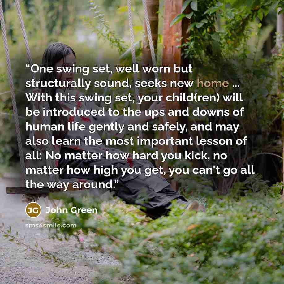 “One swing set, well worn but structurally sound, seeks new home ... With this swing set, your child(ren) will be introduced to the ups and downs of human life gently and safely, and may also learn the most important lesson of all: No matter how hard you kick, no matter how high you get, you can't…” quote by John Green