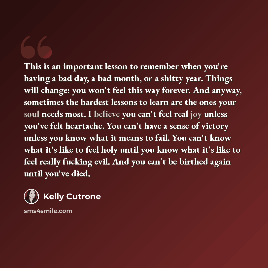 “This is an important lesson to remember when you're having a bad day, a bad month, or a shitty year. Things will change: you won't feel this way forever. And anyway, sometimes the hardest lessons to learn are the ones your soul needs most. I believe you can't feel real joy unless you've felt…” quote by Kelly Cutrone