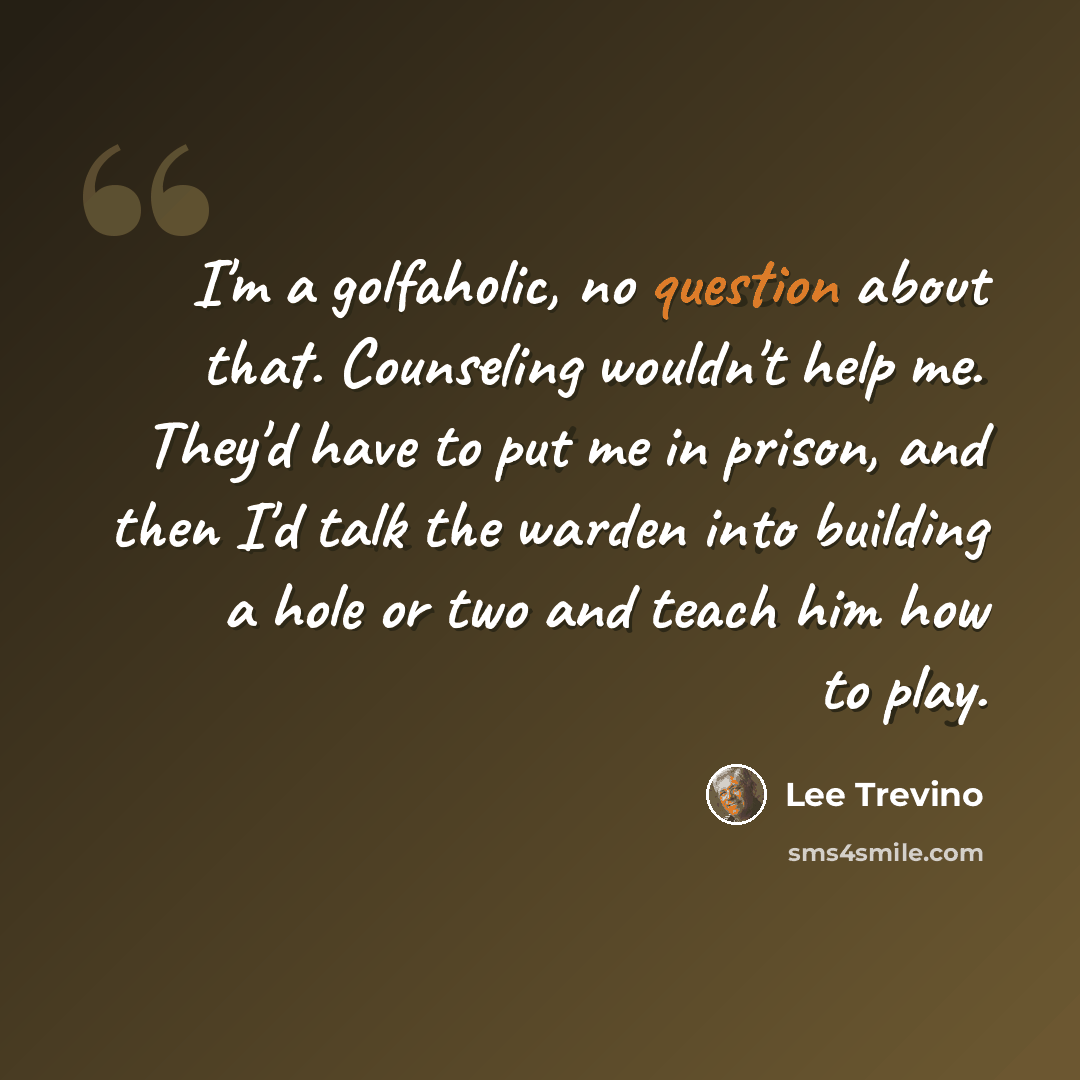 “I'm a golfaholic, no question about that. Counseling wouldn't help me. They'd have to put me in prison, and then I'd talk the warden into building a hole or two and teach him how to play.” quote by Lee Trevino