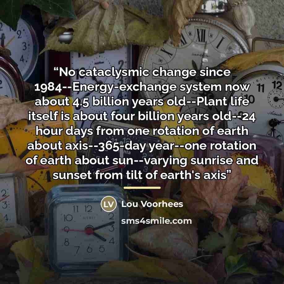 “No cataclysmic change since 1984--Energy-exchange system now about 4.5 billion years old--Plant life itself is about four billion years old--24 hour days from one rotation of earth about axis--365-day year--one rotation of earth about sun--varying sunrise and sunset from tilt of earth's axis” quote by Lou Voorhees