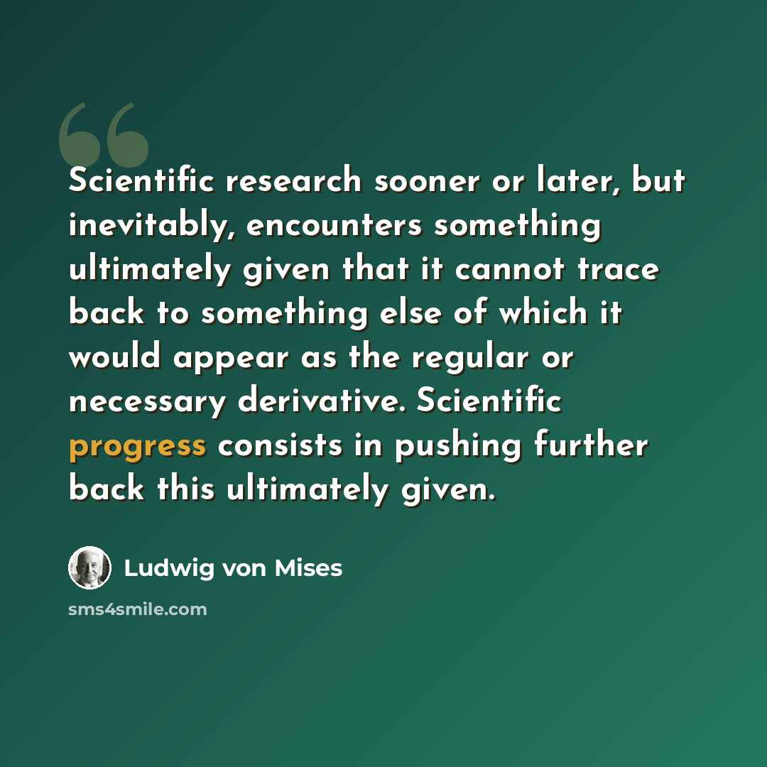 “Scientific research sooner or later, but inevitably, encounters something ultimately given that it cannot trace back to something else of which it would appear as the regular or necessary derivative. Scientific progress consists in pushing further back this ultimately given.” quote by Ludwig von Mises