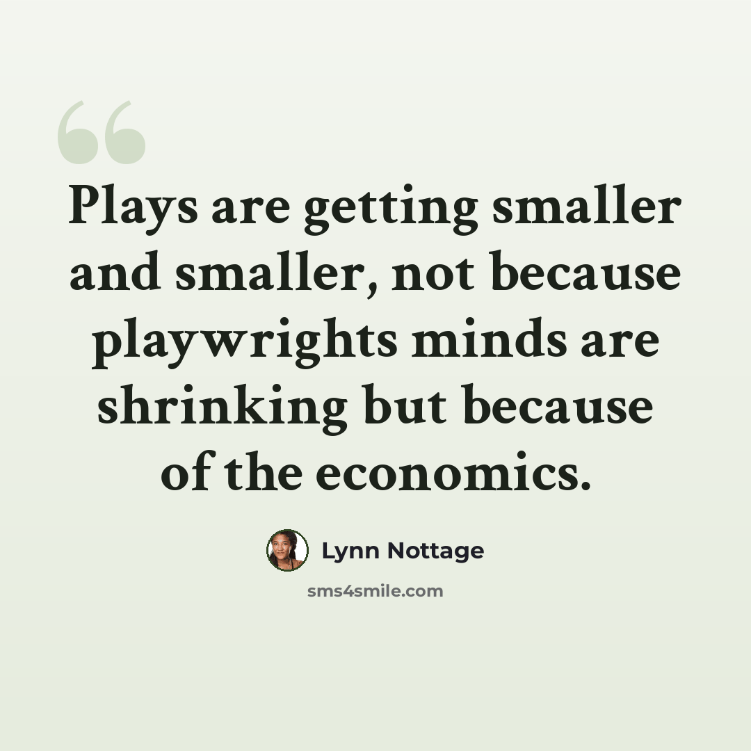 “Plays are getting smaller and smaller, not because playwrights minds are shrinking but because of the economics.” quote by Lynn Nottage