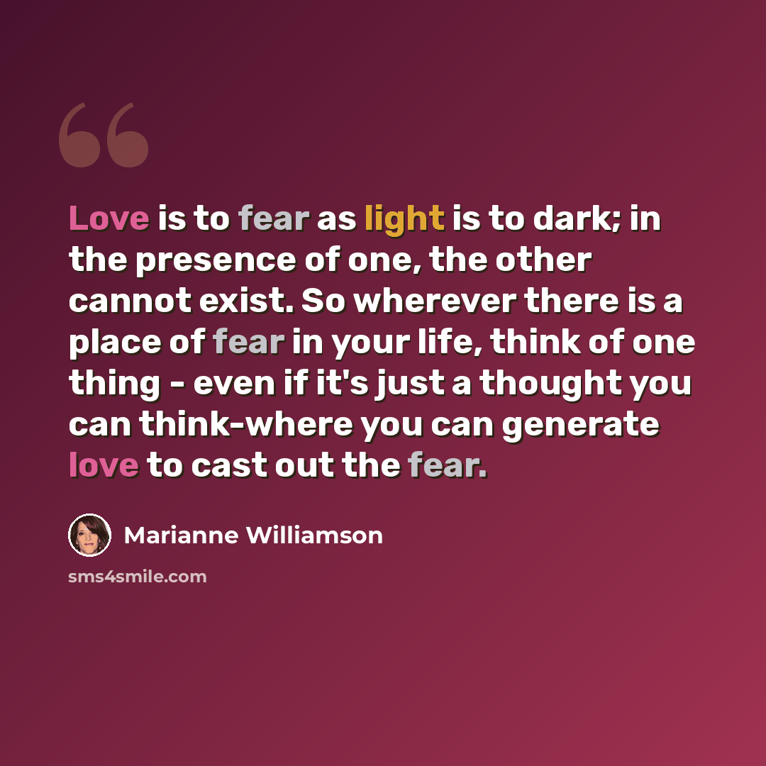 “Love is to fear as light is to dark; in the presence of one, the other cannot exist. So wherever there is a place of fear in your life, think of one thing - even if it's just a thought you can think-where you can generate love to cast out the fear.” quote by Marianne Williamson