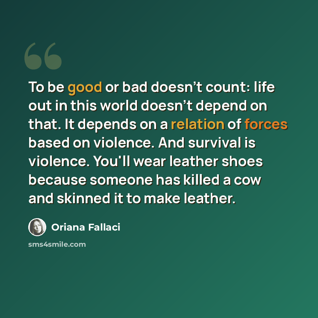 “To be good or bad doesn't count: life out in this world doesn't depend on that. It depends on a relation of forces based on violence. And survival is violence. You'll wear leather shoes because someone has killed a cow and skinned it to make leather.” quote by Oriana Fallaci