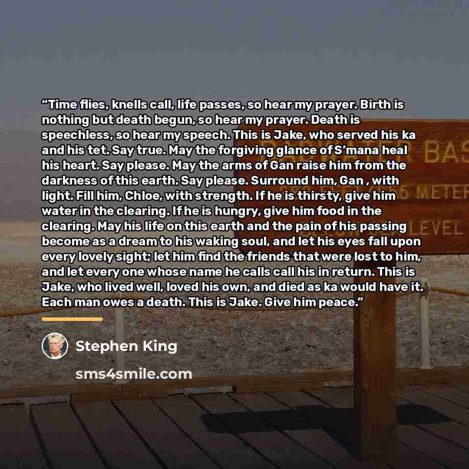 “Time flies, knells call, life passes, so hear my prayer. Birth is nothing but death begun, so hear my prayer. Death is speechless, so hear my speech. This is Jake, who served his ka and his tet. Say true. May the forgiving glance of S’mana heal his heart. Say please. May the arms of Gan raise him…” quote by Stephen King