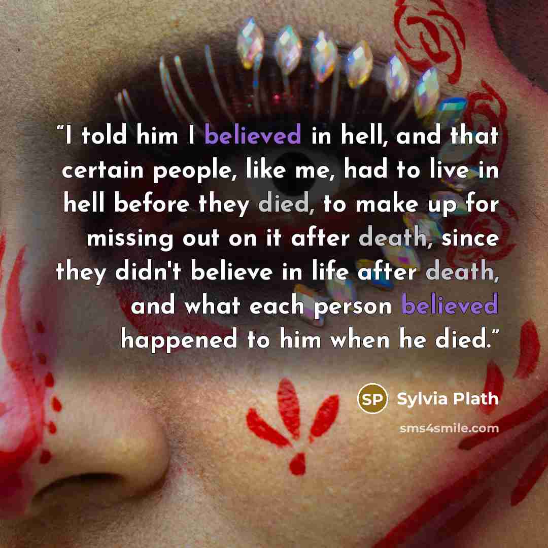 “I told him I believed in hell, and that certain people, like me, had to live in hell before they died, to make up for missing out on it after death, since they didn't believe in life after death, and what each person believed happened to him when he died.” quote by Sylvia Plath