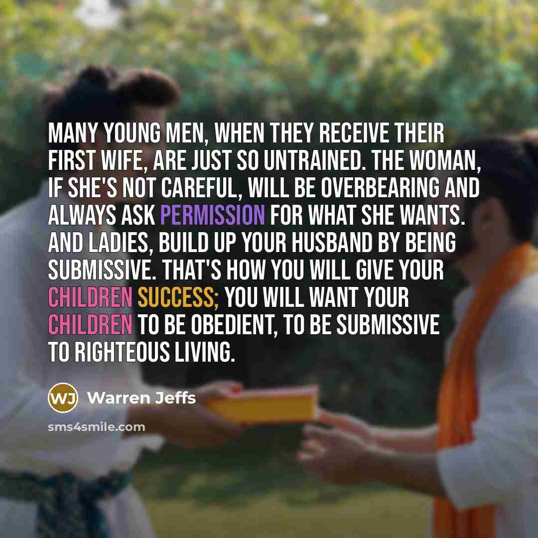 “Many young men, when they receive their first wife, are just so untrained. The woman, if she's not careful, will be overbearing and always ask permission for what she wants. And ladies, build up your husband by being submissive. That's how you will give your children success; you will want your…” quote by Warren Jeffs
