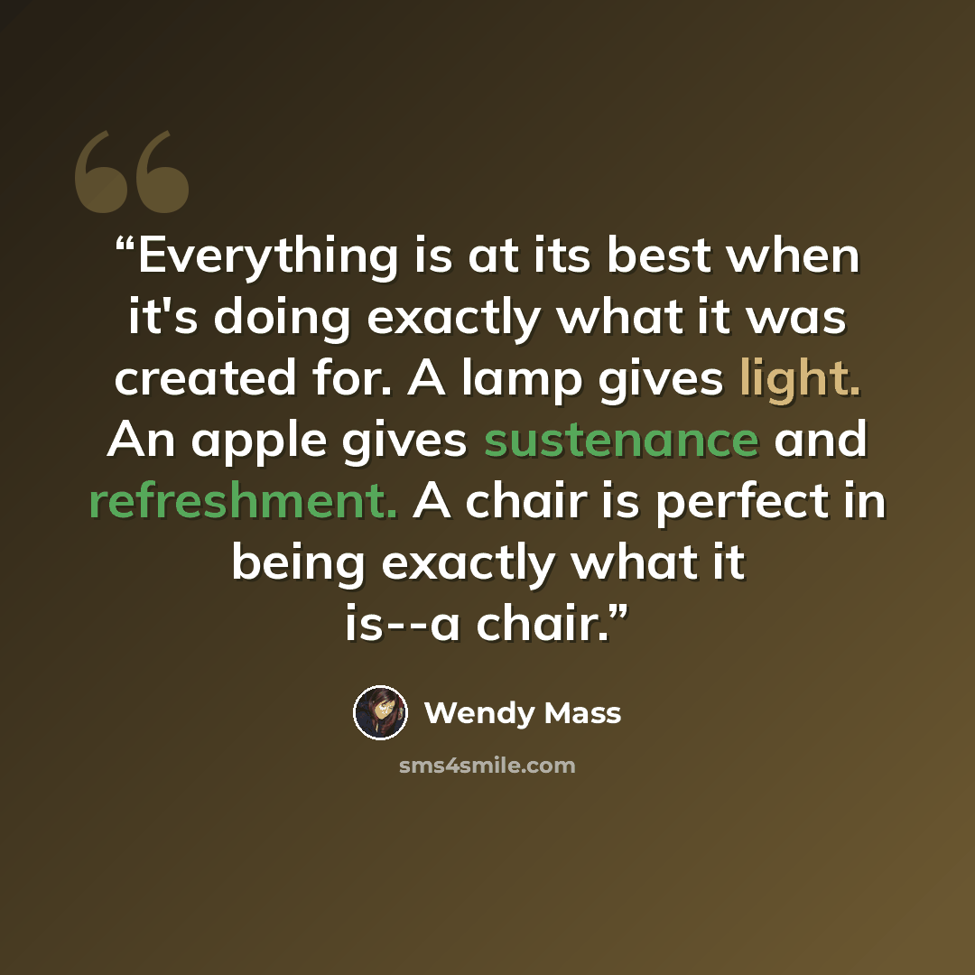 “Everything is at its best when it's doing exactly what it was created for. A lamp gives light. An apple gives sustenance and refreshment. A chair is perfect in being exactly what it is--a chair.” quote by Wendy Mass