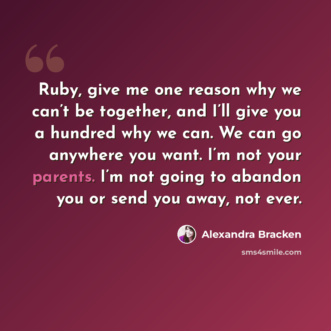 “Ruby, give me one reason why we can’t be together, and I’ll give you a hundred why we can. We can go anywhere you want. I’m not your parents. I’m not going to abandon you or send you away, not ever.” quote by Alexandra Bracken