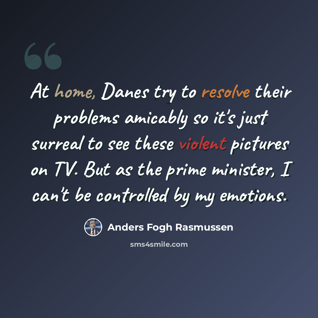 “At home, Danes try to resolve their problems amicably so it's just surreal to see these violent pictures on TV. But as the prime minister, I can't be controlled by my emotions.” quote by Anders Fogh Rasmussen
