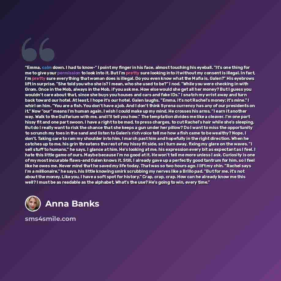 “Emma, calm down. I had to know-" I point my finger in his face, almost touching his eyeball. "It's one thing for me to give your permission to look into it. But I'm pretty sure looking into it without my consent is illegal. In fact, I'm pretty sure everything that woman does is illegal. Do you…” quote by Anna Banks