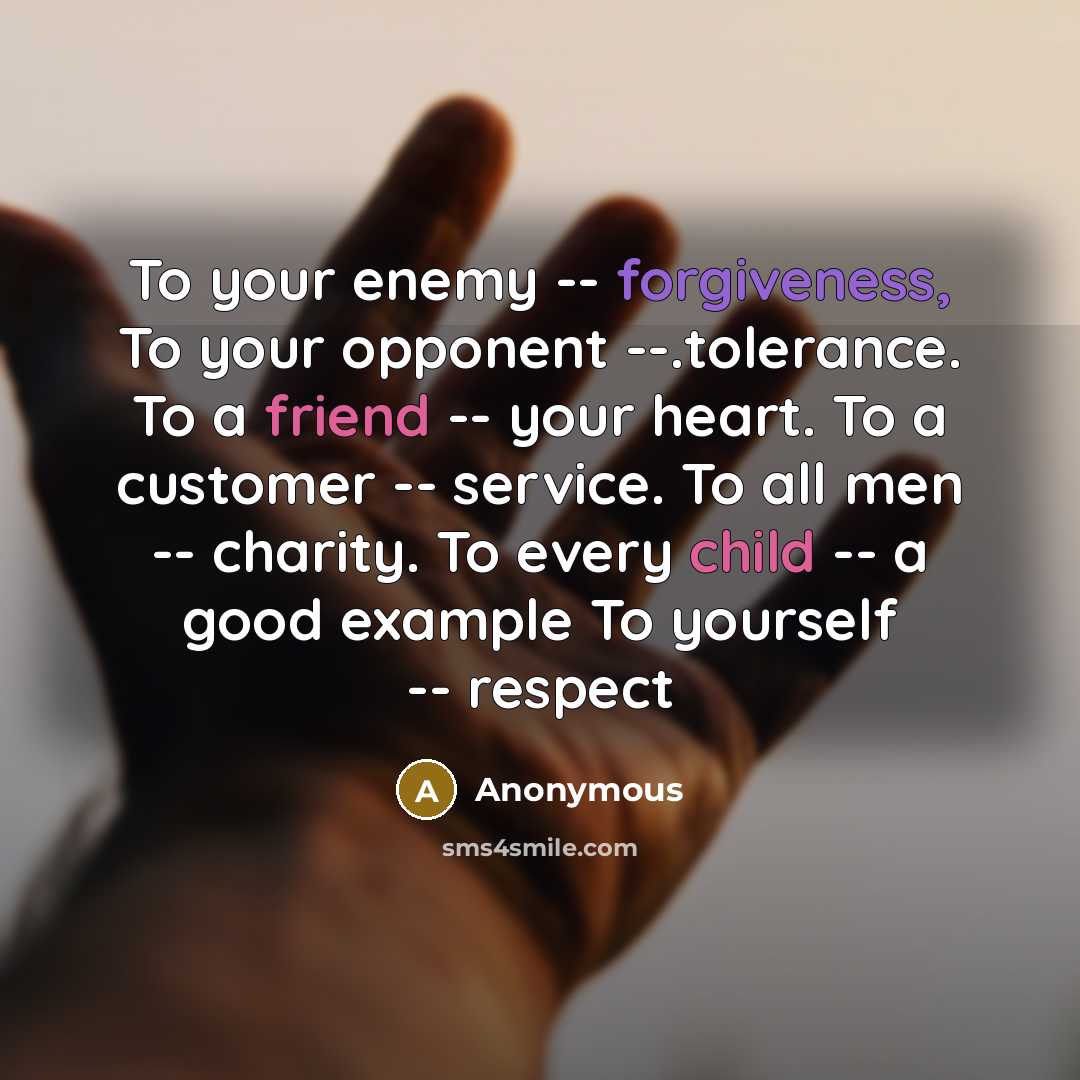 “To your enemy -- forgiveness, To your opponent --.tolerance. To a friend -- your heart. To a customer -- service. To all men -- charity. To every child -- a good example To yourself -- respect” quote by Anonymous
