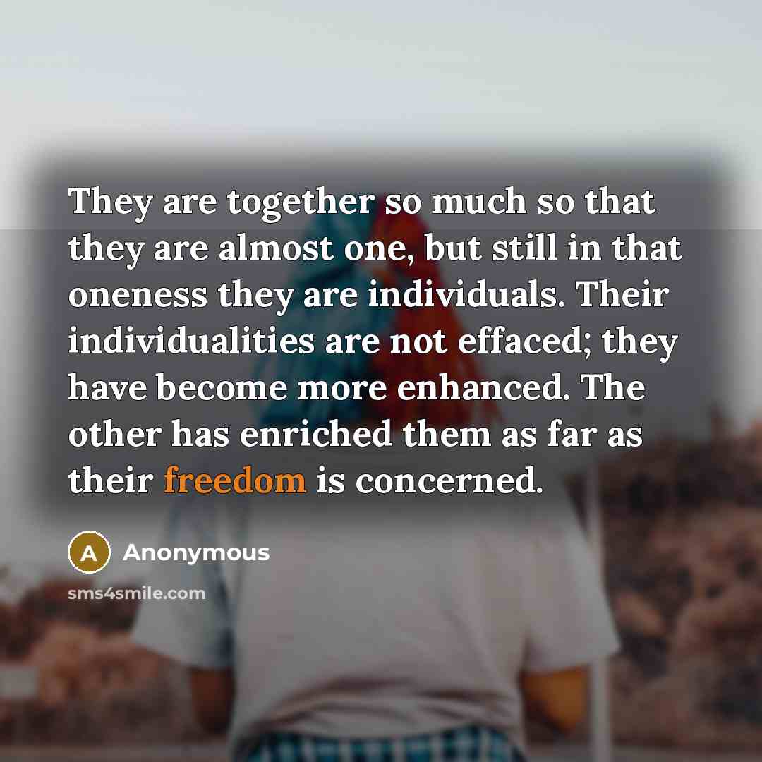 “They are together so much so that they are almost one, but still in that oneness they are individuals. Their individualities are not effaced; they have become more enhanced. The other has enriched them as far as their freedom is concerned.” quote by Anonymous