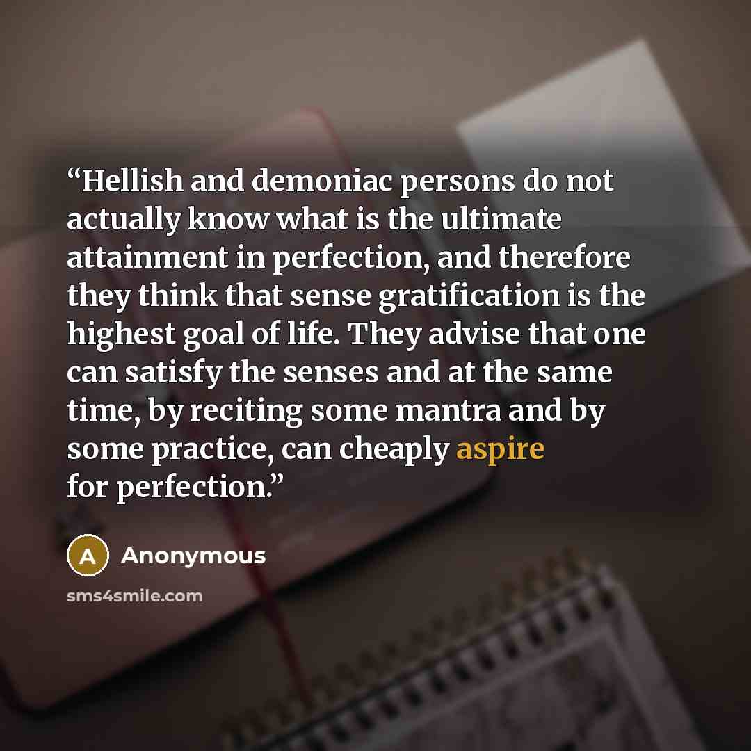 “Hellish and demoniac persons do not actually know what is the ultimate attainment in perfection, and therefore they think that sense gratification is the highest goal of life. They advise that one can satisfy the senses and at the same time, by reciting some mantra and by some practice, can…” quote by Anonymous
