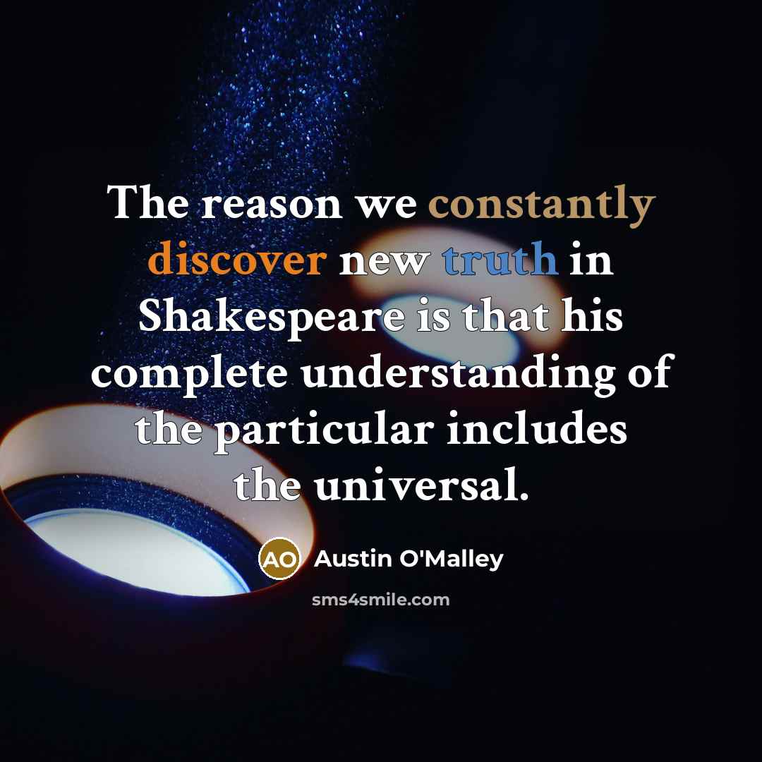 “The reason we constantly discover new truth in Shakespeare is that his complete understanding of the particular includes the universal.” quote by Austin O'Malley