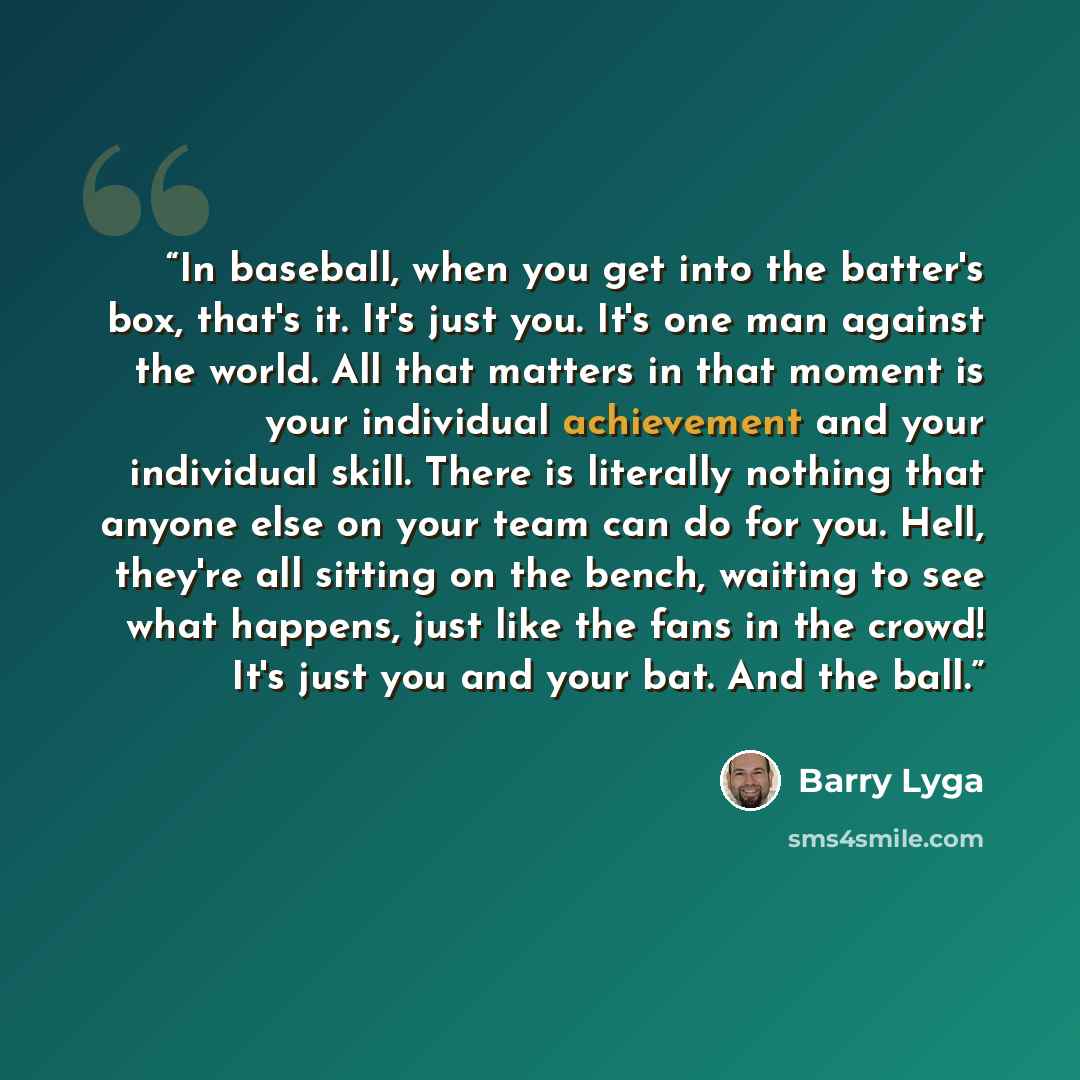 “In baseball, when you get into the batter's box, that's it. It's just you. It's one man against the world. All that matters in that moment is your individual achievement and your individual skill. There is literally nothing that anyone else on your team can do for you. Hell, they're all sitting on…” quote by Barry Lyga