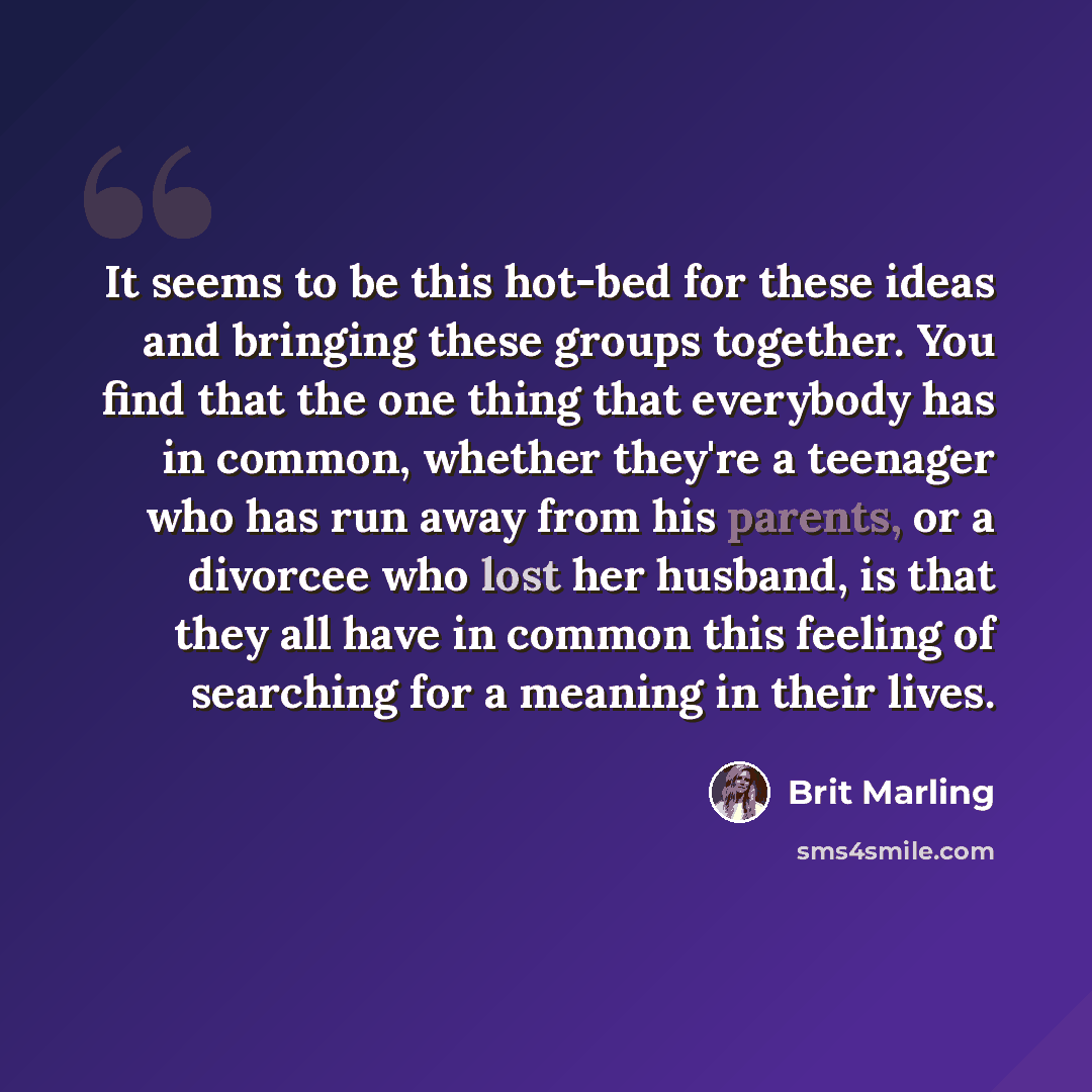 “It seems to be this hot-bed for these ideas and bringing these groups together. You find that the one thing that everybody has in common, whether they're a teenager who has run away from his parents, or a divorcee who lost her husband, is that they all have in common this feeling of searching for…” quote by Brit Marling