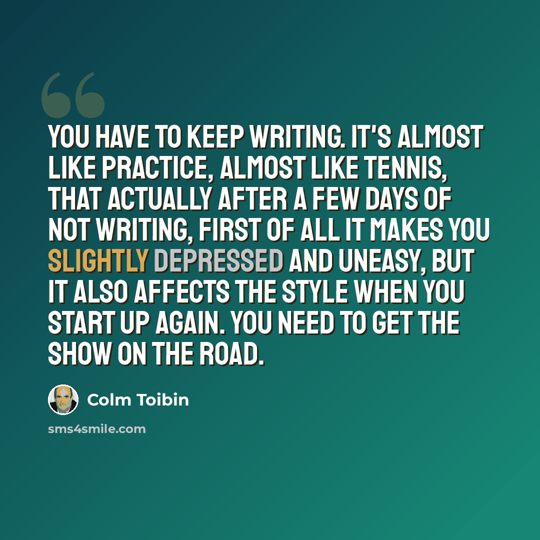 “You have to keep writing. It's almost like practice, almost like tennis, that actually after a few days of not writing, first of all it makes you slightly depressed and uneasy, but it also affects the style when you start up again. You need to get the show on the road.” quote by Colm Toibin