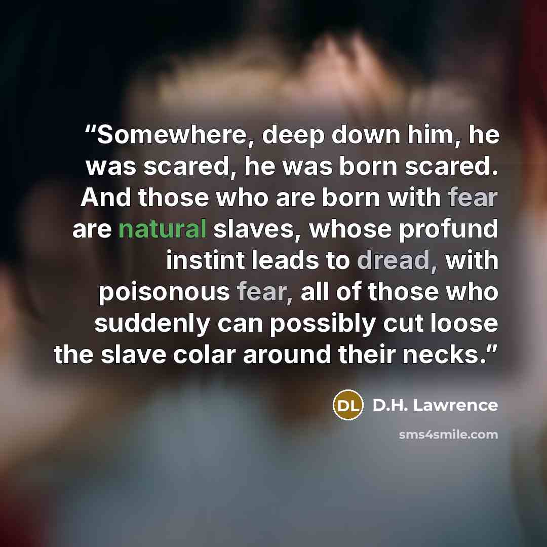 “Somewhere, deep down him, he was scared, he was born scared. And those who are born with fear are natural slaves, whose profund instint leads to dread, with poisonous fear, all of those who suddenly can possibly cut loose the slave colar around their necks.” quote by D.H. Lawrence