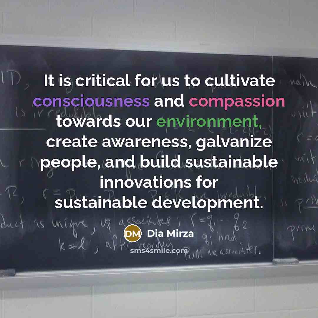 “It is critical for us to cultivate consciousness and compassion towards our environment, create awareness, galvanize people, and build sustainable innovations for sustainable development.” quote by Dia Mirza